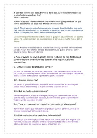 1-Estudios preliminares-descubrimiento de la idea. (Desde la identificación de
la idea hasta su viabilidad final)
Ideas propuestas:
Nuestra búsqueda se enfocó más en una lluvia de ideas y propuestas en las que
fuimos descartando las ideas más difíciles o menos viables.
Idea 1: Nuestra primera idea fue generar una empresa de publicidad ya que sería
fácil y sencilla y casi para todo se necesita la publicidad pero no nos resulto porque
somos pocas personas y sería extremadamente pesado
2: nuestra siguiente idea era un bar y alitas lo que pues obviamente no fue posible
ya que no contamos ni con los recursos ni con el personal ni mucho menos con el
tiempo
Idea 3: Negocio de accesorios fue nuestra última idea y l que nos pareció las más
tangible fue un mini taller de armado de accesorios, ya que es práctica, fácil y
ocuparía menos de nuestro tiempo
2-Anteproyecto de investigación previa (Estudio de pre-factibilidad
que no dispone de suficientes detalles que hagan posible la
instalación).
2.1-¿Hay necesidad del producto o servicio?
No, son necesidades secundarias y estuvimos observando el comportamiento de
las chicas y la mayoría gasta su dinero en accesorios para verse mejor, también se
acerca la toma de fotografías y por lo tanto podría funcionar.
2.2 -¿Cuántos clientes hay?
En base a lo que observamos, pensamos especializarnos en accesorios para
chicas ya que existen más y la mayoría invierte su dinero en eso
2.3-¿Qué tan fuerte es la competencia?
Existe competencia, si eso es cierto pero la mayoría se encuentra en plazas
comerciales y sus costos son elevados, nuestra idea es ganar la clientela con
mejores y más accesibles precios
2.4-¿Tiene la comunidad una prosperidad que mantenga a la empresa?
Teniendo en cuenta que ofertaremos el producto y zonas céntricas, pues si los
clientes tienen mayor solvencia de dinero.
2.5-¿Cuál es el potencial de crecimiento de la sociedad?
Muy alto ya que nuestro producto se ofrece a las chicas y son más mujeres que
hombres, las edades y la zona en la que ofrecemos todo esto es muy diverso
además de todos los estudiantes que se encuentran ahí.
 