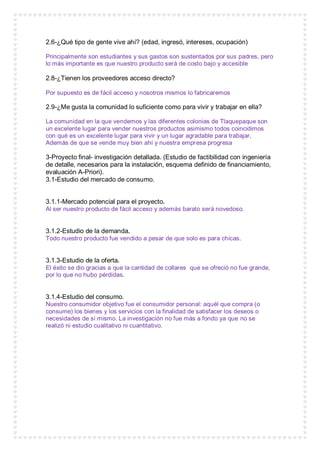 2.6-¿Qué tipo de gente vive ahí? (edad, ingresó, intereses, ocupación)
Principalmente son estudiantes y sus gastos son sustentados por sus padres, pero
lo más importante es que nuestro producto será de costo bajo y accesible
2.8-¿Tienen los proveedores acceso directo?
Por supuesto es de fácil acceso y nosotros mismos lo fabricaremos
2.9-¿Me gusta la comunidad lo suficiente como para vivir y trabajar en ella?
La comunidad en la que vendemos y las diferentes colonias de Tlaquepaque son
un excelente lugar para vender nuestros productos asimismo todos coincidimos
con qué es un excelente lugar para vivir y un lugar agradable para trabajar,
Además de que se vende muy bien ahí y nuestra empresa progresa
3-Proyecto final- investigación detallada. (Estudio de factibilidad con ingeniería
de detalle, necesarios para la instalación, esquema definido de financiamiento,
evaluación A-Priori).
3.1-Estudio del mercado de consumo.
3.1.1-Mercado potencial para el proyecto.
Al ser nuestro producto de fácil acceso y además barato será novedoso.
3.1.2-Estudio de la demanda.
Todo nuestro producto fue vendido a pesar de que solo es para chicas.
3.1.3-Estudio de la oferta.
El éxito se dio gracias a que la cantidad de collares que se ofreció no fue grande,
por lo que no hubo pérdidas.
3.1.4-Estudio del consumo.
Nuestro consumidor objetivo fue el consumidor personal: aquél que compra (o
consume) los bienes y los servicios con la finalidad de satisfacer los deseos o
necesidades de sí mismo. La investigación no fue más a fondo ya que no se
realizó ni estudio cualitativo ni cuantitativo.
 
