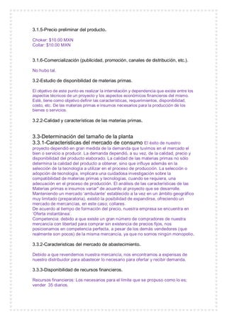 3.1.5-Precio preliminar del producto.
Choker: $10.00 MXN
Collar: $10.00 MXN
3.1.6-Comercialización (publicidad, promoción, canales de distribución, etc.).
No hubo tal.
3.2-Estudio de disponibilidad de materias primas.
El objetivo de este punto es realizar la interrelación y dependencia que existe entre los
aspectos técnicos de un proyecto y los aspectos económicos financieros del mismo.
Esté, tiene como objetivo definir las características, requerimientos, disponibilidad,
costo, etc. De las materias primas e insumos necesarios para la producción de los
bienes o servicios.
3.2.2-Calidad y características de las materias primas.
3.3-Determinación del tamaño de la planta
3.3.1-Caracteristicas del mercado de consumo El éxito de nuestro
proyecto dependió en gran medida de la demanda que tuvimos en el mercado el
bien o servicio a producir. La demanda dependió, a su vez, de la calidad, precio y
disponibilidad del producto elaborado. La calidad de las materias primas no sólo
determina la calidad del producto a obtener, sino que influye además en la
selección de la tecnología a utilizar en el proceso de producción. La selección o
adopción de tecnología, implicara una cuidadosa investigación sobre la
compatibilidad de materias primas y tecnologías, cuando se requiera, una
adecuación en el proceso de producción. El análisis de las características de las
Materias primas e insumos variar" de acuerdo al proyecto que se desarrolle.
Manteniendo un mercado ‘ambulante’ establecido a la vez en un ámbito geográfico
muy limitado (preparatoria), existió la posibilidad de expandirse, ofreciendo un
mercado de mercancías, en este caso; collares.
De acuerdo al tiempo de formación del precio, nuestra empresa se encuentra en
‘Oferta instantánea’.
Competencia: debido a que existe un gran número de compradores de nuestra
mercancía con libertad para comprar sin existencia de precios fijos, nos
posicionamos en competencia perfecta, a pesar de los demás vendedores (que
realmente son pocos) de la misma mercancía, ya que no somos ningún monopolio.
3.3.2-Caracteristicas del mercado de abastecimiento.
Debido a que revendemos nuestra mercancía, nos encontramos a expensas de
nuestro distribuidor para abastecer lo necesario para ofertar y recibir demanda.
3.3.3-Disponibilidad de recursos financieros.
Recursos financieros: Los necesarios para el límite que se propuso como lo es;
vender 35 diarios.
 