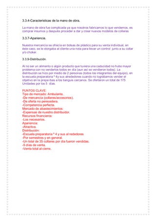 3.3.4-Caracteristicas de la mano de obra.
La mano de obra fue complicada ya que nosotros fabricamos lo que vendemos, es
comprar insumos y después proceder a dar y crear nuevos modelos de collares
3.3.7-Apariencia.
Nuestra mercancía se ofrecía en bolsas de plástico para su venta individual, en
éste caso, se le otorgaba al cliente una nota para llevar un control junto a su collar
y/o choker.
3.3.9-Distribución.
Al no ser un alimento o algún producto que tuviera una caducidad no hubo mayor
problema con no venderlos todos en día (aun así se vendieron todos). La
distribución se hizo por medio de 2 personas (todos los integrantes del equipo), en
la escuela preparatoria º 4y sus alrededores cuando no lográbamos vender el
objetivo en la prepa ibas a los tianguis cercanos. Se ofertaron un total de 175
Unidades por los 5 días.
PUNTOS CLAVE:
Tipo de mercado: Ambulante.
-De mercancía (collares/accesorios).
-De oferta no perecedera.
-Competencia perfecta.
Mercado de abastecimientos:
-Expensas de nuestro distribuidor.
Recursos financieros:
-Los necesarios.
Apariencia:
-Atractiva.
Distribución:
-Escuela preparatoria º 4 y sus al rededores
-Por semestres y en general.
-Un total de 35 collares por día fueron vendidas.
-5 días de venta.
-Venta total al cierre.
 