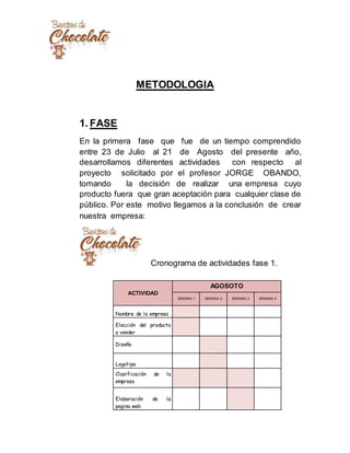 METODOLOGIA
1. FASE
En la primera fase que fue de un tiempo comprendido
entre 23 de Julio al 21 de Agosto del presente año,
desarrollamos diferentes actividades con respecto al
proyecto solicitado por el profesor JORGE OBANDO,
tomando la decisión de realizar una empresa cuyo
producto fuera que gran aceptación para cualquier clase de
público. Por este motivo llegamos a la conclusión de crear
nuestra empresa:
Cronograma de actividades fase 1.
ACTIVIDAD
AGOSOTO
SEMANA 1 SEMANA 2 SEMANA 3 SEMANA 4
Nombre de la empresa
Elección del producto
a vender
Diseño
Logotipo
Clasificación de la
empresa
Elaboración de la
pagina web
 
