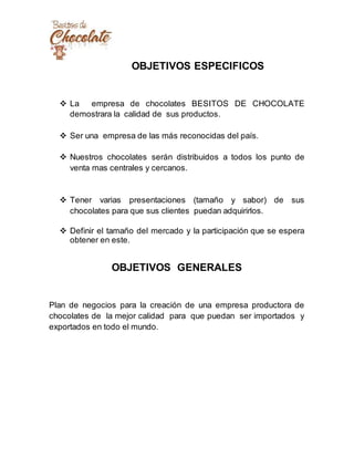 OBJETIVOS ESPECIFICOS
 La empresa de chocolates BESITOS DE CHOCOLATE
demostrara la calidad de sus productos.
 Ser una empresa de las más reconocidas del país.
 Nuestros chocolates serán distribuidos a todos los punto de
venta mas centrales y cercanos.
 Tener varias presentaciones (tamaño y sabor) de sus
chocolates para que sus clientes puedan adquirirlos.
 Definir el tamaño del mercado y la participación que se espera
obtener en este.
OBJETIVOS GENERALES
Plan de negocios para la creación de una empresa productora de
chocolates de la mejor calidad para que puedan ser importados y
exportados en todo el mundo.
 