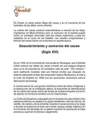 Ek Chuah, el santo patrón Maya del cacao y en el momento de los
funerales de las élites, como ofrenda.
La cultura del cacao continuó extendiéndose a merced de los flujos
migratorios en Meso-América pero el consumo de la bebida quedó
como un privilegio reservado para las clases superiores y para los
soldados en el curso de las batallas. Las virtudes revigorizantes y
tónicas del cacao fueron ya conocidas en aquella época.
Descubrimiento y comercio del cacao
(Siglo XVI)
Es en 1502,en el momento de una escala en Nicaragua, que Cristóbal
Colón entrevé las habas de cacao a bordo de una piragua indígena
pero no le da importancia. El verdadero valor de este " Oro moreno "
será realmente revelado sólo por Hernan Cortés que después de
haberlo saboreado al lado del emperador Azteca Montezuma, lo trae a
la corte de España en 1528 con los accesorios necesarios para la
fabricación del brebaje.
A consecuencia de una guerra victoriosa contra las tribus indígenas y
la destrucción de la civilización azteca, él emprende la intensificación
de la cultura del cacao sobre las tierras de la Nueva España con el fin
de ejercer un comercio lucrativo con la Vieja Europa.
La Corte de Españaes subyugada por el encanto de esta bebida a los
sabores exóticos y la adapta a su gusto añadiendo caña de azúcar, de
vainilla, de canela y de la pimienta. Guarda el cacao secreto y se niega
a develar la existencia al resto del mundo aunque piratas Ingleses en
el momento del abordaje de un galeón español no reconocen el haba
preciosa y queman el oneroso cargamento.
 