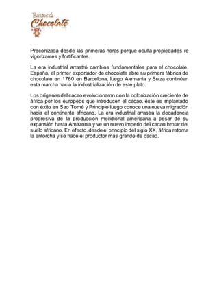 Preconizada desde las primeras horas porque oculta propiedades re
vigorizantes y fortificantes.
La era industrial arrastró cambios fundamentales para el chocolate.
España, el primer exportador de chocolate abre su primera fábrica de
chocolate en 1780 en Barcelona, luego Alemania y Suiza continúan
esta marcha hacia la industrialización de este plato.
Los orígenes del cacao evolucionaron con la colonización creciente de
áfrica por los europeos que introducen el cacao. éste es implantado
con éxito en Sao Tomé y Principio luego conoce una nueva migración
hacia el continente africano. La era industrial arrastra la decadencia
progresiva de la producción meridional americana a pesar de su
expansión hasta Amazonia y ve un nuevo imperio del cacao brotar del
suelo africano. En efecto,desde el principio del siglo XX, áfrica retoma
la antorcha y se hace el productor más grande de cacao.
 