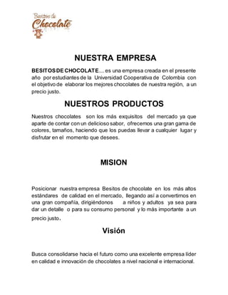 NUESTRA EMPRESA
BESITOSDE CHOCOLATE....es una empresa creada en el presente
año por estudiantes de la Universidad Cooperativa de Colombia con
el objetivo de elaborar los mejores chocolates de nuestra región, a un
precio justo.
NUESTROS PRODUCTOS
Nuestros chocolates son los más exquisitos del mercado ya que
aparte de contar con un delicioso sabor, ofrecemos una gran gama de
colores, tamaños, haciendo que los puedas llevar a cualquier lugar y
disfrutar en el momento que desees.
MISION
Posicionar nuestra empresa Besitos de chocolate en los más altos
estándares de calidad en el mercado, llegando así a convertirnos en
una gran compañía, dirigiéndonos a niños y adultos ya sea para
dar un detalle o para su consumo personal y lo más importante a un
precio justo.
Visión
Busca consolidarse hacia el futuro como una excelente empresa líder
en calidad e innovación de chocolates a nivel nacional e internacional.
 
