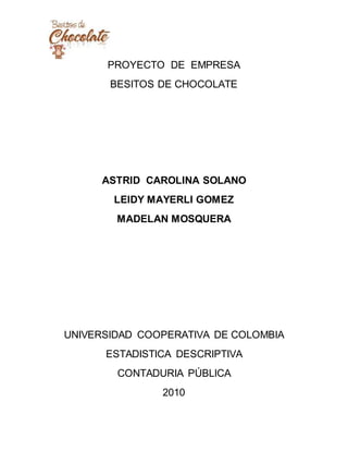 PROYECTO DE EMPRESA
BESITOS DE CHOCOLATE
ASTRID CAROLINA SOLANO
LEIDY MAYERLI GOMEZ
MADELAN MOSQUERA
UNIVERSIDAD COOPERATIVA DE COLOMBIA
ESTADISTICA DESCRIPTIVA
CONTADURIA PÚBLICA
2010
 