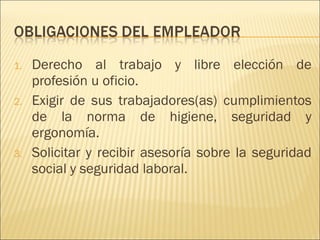 Derecho al trabajo y libre elección de profesión u oficio. Exigir de sus trabajadores(as) cumplimientos de la norma de higiene, seguridad y ergonomía. Solicitar y recibir asesoría sobre la seguridad social y seguridad laboral. 