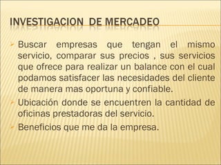 Buscar empresas que tengan el mismo servicio, comparar sus precios , sus servicios que ofrece para realizar un balance con el cual podamos satisfacer las necesidades del cliente de manera mas oportuna y confiable. Ubicación donde se encuentren la cantidad de oficinas prestadoras del servicio. Beneficios que me da la empresa. 