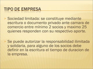 Sociedad limitada: se constituye mediante escritura o documento privado ante camara de comercio entre mínimo 2 socios y maximo 25 quienes responden con su respectivo aporte. Se puede autorizar la responsabilidad ilimitada y solidaria, para alguno de los socios debe definir en la escritura el tiempo de duracion de la empresa. 