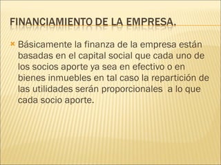 Básicamente la finanza de la empresa están basadas en el capital social que cada uno de los socios aporte ya sea en efectivo o en bienes inmuebles en tal caso la repartición de las utilidades serán proporcionales  a lo que cada socio aporte. 