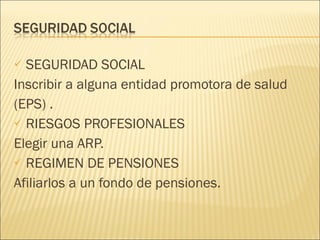 SEGURIDAD SOCIAL Inscribir a alguna entidad promotora de salud (EPS) . RIESGOS PROFESIONALES Elegir una ARP. REGIMEN DE PENSIONES Afiliarlos a un fondo de pensiones. 