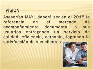 Asesorías MAYL deberá ser en el 2015 la referencia en el mercado de acompañamiento documental a sus usuarios entregando un servicio de calidad, eficiencia, cercanía, logrando la satisfacción de sus clientes . 