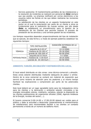 -       Servicio postventa: El mantenimiento periódico de las instalaciones y
           la resolución de incidentes se realizará con personal de iSolar siempre
           que sea posible. La empresa notificará por correo electrónico a los
           usuarios sobre las fechas en las que deban realizarse las revisiones
           periódicas.
   -       La satisfacción de los clientes es un aspecto fundamental en este
           sector en el cual la prescripción por parte de un cliente a otros es
           fundamental para la realización de nuevas ventas, por ello desde
           iSolar se establecerá un procedimiento para la gestión de la
           Satisfacción de los Clientes que permita mejorar el proceso de
           prestación de los servicios y una correcta gestión de los incidentes.

Los tiempos requeridos dependen proporcionalmente del tipo de instalación
que se ejecute, de esta forma y a modo de ejemplo podemos establecer los
siguientes tiempos:

                                                  DURACIÓN ESTIMADA DE LA
                        TIPO INSTALACIÓN
                                                           OBRA
                        pequeña de 0-20 m2              12-14 DÍAS
   TÉRMICA             mediana de 20-100 m2             20-30 DÍAS
                       grande de 100-200 m2             60-90 DÍAS
                        pequeña de 0-5 Kw/h              5-7 DÍAS
FOTOVOLTAICA           mediana de 5-30 Kw/h             18-25 DÍAS
                      grande de 30-100 Kw/h             60-90 DÍAS


AMBIENTE, TAMAÑO, DECORACIÓN Y DISTRIBUCIÓN DEL LOCAL.


El local estará distribuido en dos zonas: zona técnico-comercial y almacén.
Estas zonas estarán distribuidas mediante tabiquería de pladur o similar.
Dentro de la zona comercial se contará con material de exposición que
servirá como reclamo de atención para los peatones y al mismo tiempo
facilitará las explicaciones y comprensión por parte de los potenciales
clientes.

Este local deberá ser un lugar agradable tanto para los trabajadores cómo
para los clientes y la decoración y ambiente estarán vinculados a las
energías renovables colores, mobiliario, cartelera, estarán la disposición de
los clientes publicaciones de organismos oficiales (IDAE, Agencia Andaluza
de la Energía, revistas del sector,...).

El horario comercial 9:00-14:00 y 17:00-20:00 deberá ser visible para el
público y dada la actividad a desarrollar (especialmente el mantenimiento
de instalaciones) será recomendable facilitar a los clientes un contacto
permanente a través de un número de teléfono móvil.




       9
 