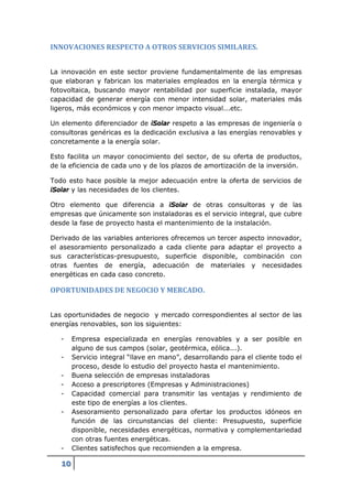 INNOVACIONES RESPECTO A OTROS SERVICIOS SIMILARES.


La innovación en este sector proviene fundamentalmente de las empresas
que elaboran y fabrican los materiales empleados en la energía térmica y
fotovoltaica, buscando mayor rentabilidad por superficie instalada, mayor
capacidad de generar energía con menor intensidad solar, materiales más
ligeros, más económicos y con menor impacto visual...etc.

Un elemento diferenciador de iSolar respeto a las empresas de ingeniería o
consultoras genéricas es la dedicación exclusiva a las energías renovables y
concretamente a la energía solar.

Esto facilita un mayor conocimiento del sector, de su oferta de productos,
de la eficiencia de cada uno y de los plazos de amortización de la inversión.

Todo esto hace posible la mejor adecuación entre la oferta de servicios de
iSolar y las necesidades de los clientes.

Otro elemento que diferencia a iSolar de otras consultoras y de las
empresas que únicamente son instaladoras es el servicio integral, que cubre
desde la fase de proyecto hasta el mantenimiento de la instalación.

Derivado de las variables anteriores ofrecemos un tercer aspecto innovador,
el asesoramiento personalizado a cada cliente para adaptar el proyecto a
sus características-presupuesto, superficie disponible, combinación con
otras fuentes de energía, adecuación de materiales y necesidades
energéticas en cada caso concreto.

OPORTUNIDADES DE NEGOCIO Y MERCADO.


Las oportunidades de negocio y mercado correspondientes al sector de las
energías renovables, son los siguientes:

   -    Empresa especializada en energías renovables y a ser posible en
        alguno de sus campos (solar, geotérmica, eólica...).
   -    Servicio integral “llave en mano”, desarrollando para el cliente todo el
        proceso, desde lo estudio del proyecto hasta el mantenimiento.
   -    Buena selección de empresas instaladoras
   -    Acceso a prescriptores (Empresas y Administraciones)
   -    Capacidad comercial para transmitir las ventajas y rendimiento de
        este tipo de energías a los clientes.
   -    Asesoramiento personalizado para ofertar los productos idóneos en
        función de las circunstancias del cliente: Presupuesto, superficie
        disponible, necesidades energéticas, normativa y complementariedad
        con otras fuentes energéticas.
   -    Clientes satisfechos que recomienden a la empresa.

   10
 