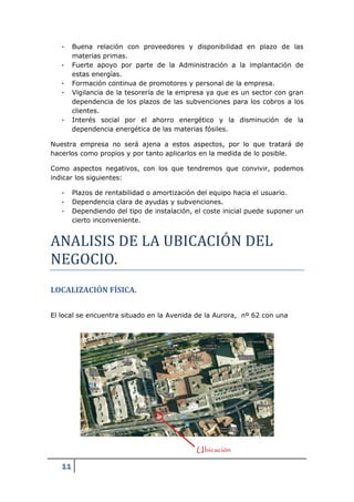 -    Buena relación con proveedores y disponibilidad en plazo de las
        materias primas.
   -    Fuerte apoyo por parte de la Administración a la implantación de
        estas energías.
   -    Formación continua de promotores y personal de la empresa.
   -    Vigilancia de la tesorería de la empresa ya que es un sector con gran
        dependencia de los plazos de las subvenciones para los cobros a los
        clientes.
   -    Interés social por el ahorro energético y la disminución de la
        dependencia energética de las materias fósiles.

Nuestra empresa no será ajena a estos aspectos, por lo que tratará de
hacerlos como propios y por tanto aplicarlos en la medida de lo posible.

Como aspectos negativos, con los que tendremos que convivir, podemos
indicar los siguientes:

   -    Plazos de rentabilidad o amortización del equipo hacia el usuario.
   -    Dependencia clara de ayudas y subvenciones.




ANALISIS DE LA UBICACIOÓN DEL
   -    Dependiendo del tipo de instalación, el coste inicial puede suponer un
        cierto inconveniente.




NEGOCIO.
LOCALIZACIÓN FÍSICA.

El local se encuentra situado en la Avenida de la Aurora, nº 62 con una




   11
 