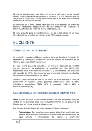 El local se alquilará por cinco años con opción a prórroga y no se pagará
alquiler durante las semanas que dure la reforma. El precio mensual será de
700 euros el primer año. Los incrementos de precio se adaptarán la subida
del Índice de Precios al Consumo.

Su ubicación en la zona urbana hace que este local disponga de todos los
servicios necesarios, especialmente de una conexión de ADSL/DSL a
Internet, cobertura de telefonía móvil, electricidad, etc.




EL CLIENTE
El coste previsto para el mantenimiento de las instalaciones no es muy
elevado dada su sencillez, se estiman unos 2.500 euros anuales.




NÚMERO POTENCIAL DE CLIENTES.


La población censada en Málaga, según la Junta de Andalucía (Instituto de
Estadística y Cartografía, informe de 2010) el número de hipotecas es de
49233 y que existe 132854 empresas.

De esta forma podemos considerar un mercado potencial de 182087
clientes. Aplicando un coeficiente de seguridad del 25% (45521,75)
repartiendo entre el número de servicios (4) y considerando una evolución
del mercado del 10%, determinamos que el número estimado de clientes
anuales que podemos tener es de 1138.

Tomando como datos de estimación de ventas los aportados por el IDEA, la
distribución de nuestras ventas podemos establecerlas como el 48%
referidas a particulares (547), 40% a empresas (455) y 12% a
Administraciones (136)


CARACTERÍSTICAS: DEFINICIÓN DE NUESTROS CLIENTES-TIPO.

iSolar actuará en toda la comunidad andaluza si bien estimamos que las
ventas en los primeros años serán mayoritariamente en las provincia de
Málaga, por ser donde se ubicará la empresa.

Los clientes de este tipo de servicios pueden dividirse en grupos:

   -    Particulares: Son usuarios con un poder adquisitivo medio-alto que
        instalan estos equipos en viviendas unifamiliares para el consumo de
        agua    caliente   y   climatización  de   piscinas    y   calefacción

   13
 