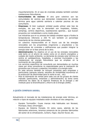 mayoritariamente. En el caso de viviendas aisladas también solicitan
        instalaciones fotovoltaicas.
   -    Comunidades de vecinos: El otro gran colectivo son las
        comunidades de vecinos que demandan instalaciones de energía
        térmica para agua caliente sanitaria o calentar piscinas de uso
        comunitario.
   -    Empresas: Si bien cualquier entidad puede utilizar este tipo de
        energías, las que más lo demandan son hospitales, hoteles,
        campings, centros deportivos, explotaciones agrarias... que buscan
        proyectos con rentabilidad a corto-medio plazo.
        Las industrias que en su proceso de trabajo empleen agua o fluidos la
        temperaturas inferiores a 250 ºC son también un porcentaje
        importante de los clientes potenciales.
        Un colectivo imprescindible en el futuro uso de las energías
        renovables son los proyectistas (ingenieros y arquitectos) y los
        constructores de viviendas y edificaciones que pueden integrar la
        energía solar en la fase previa de la obra.
   -    Administración: Su objetivo en el uso de las energías renovables
        está tanto en el ahorro de costes como en el ahorro energético y
        cuidado del medio ambiente. La demanda de energía solar térmica se
        centra en polideportivos, hospitales, y piscinas municipales y las
        instalaciones de energía fotovoltaica que se emplean en la
        iluminación de vías públicas.
   -    Los servicios específicos de consultoría son demandados en muchos
        casos por otras consultoras no especializadas para la realización de
        proyectos que incluyen a aspectos vinculados a la energía solar.
   -    En este servicio también se incluyen proyectos para empresas y
        particulares (parques solares, estudios de rentabilidad económica en
        la producción de electricidad para la venta la red... etc)
   -    Para la estimación de ventas para cada uno de los grupos de cliente
        indicado (particulares, empresas y administración) se toma como
        referencia los datos de la Agencia Andaluza de la Energía y del
        Instituto para la Diversificación y Ahorro de la Energía (IDAE).



A QUIÉN COMPRAN AHORA.


Actualmente el mercado de las instalaciones de energía solar térmica, en
relación a tipos de equipos instalados están divididos en dos categorías.

   -    Equipos Termosifón: Cuyas marcas más habituales son Novasol,
        Promasol, Disol, Chromagen.
   -    Equipos de Sistema Forzado. En estos casos, además de las
        fabricantes anteriores, tenemos presencia de los grandes fabricantes
        del sector de la climatización, Junkers, Fagor, Saunier Duval, etc.



   14
 