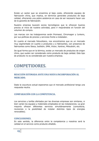 Existe un sector que se encamina al bajo coste, ofreciendo equipos de
fabricación china, que implica, en términos generales productos de baja
calidad, ofreciendo una pobre asistencia en caso de ser necesario hacer uso
de la garantía de fabricación.

Nuestra empresa buscará socios tecnológicos que le ofrezcan buenos
precios al inicio de nuestra actividad, para ir mejorándola en función del
volumen de compra.

Las marcas con las trabajaremos serán Promasol, Chromagen y Junkers,
por sus políticas de precios y servicios frente a instalador.

En cuanto al mercado fotovoltaico, nos encontramos que es un mercado
muy segmentado en cuanto a productos y a fabricantes, con presencia de
fabricantes como Steca, Isofotón, SMA, Victor, Xantrec, Mitsubishi, etc.

De igual forma que en la térmica, existe un mercado de productos de origen
chino, que suelen ser considerado como producto de baja calidad. Este tipo




COMPETIDORES.
de producto no es considerado por nuestra empresa.




REACCIÓN ESTIMADA ANTE UNA NUEVA INCORPORACIÓN AL
MERCADO.

Dada la coyuntura actual esperamos que el mercado profesional tenga una
respuesta neutra.


COMPARACIÓN CON LA COMPETENCIA.

Los servicios y tarifas ofertados por las diversas empresas son similares, si
bien varían los equipos y materiales empleados en las instalaciones. La gran
mayoría ofrecen diferentes servicios simultáneamente (consultoría,
revisiones o la posibilidad de instalar distintos tipos de energías
renovables).


CONCLUSIONES.
En este sentido, la diferencia entre la competencia y nosotros será la
calidad en el servicio como producto añadido.


   15
 