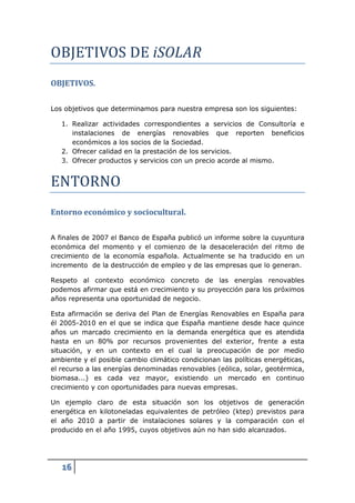 OBJETIVOS DE iSOLAR
OBJETIVOS.

Los objetivos que determinamos para nuestra empresa son los siguientes:

   1. Realizar actividades correspondientes a servicios de Consultoría e
      instalaciones de energías renovables que reporten beneficios
      económicos a los socios de la Sociedad.




ENTORNO
   2. Ofrecer calidad en la prestación de los servicios.
   3. Ofrecer productos y servicios con un precio acorde al mismo.




Entorno económico y sociocultural.

A finales de 2007 el Banco de España publicó un informe sobre la cuyuntura
económica del momento y el comienzo de la desaceleración del ritmo de
crecimiento de la economía española. Actualmente se ha traducido en un
incremento de la destrucción de empleo y de las empresas que lo generan.

Respeto al contexto económico concreto de las energías renovables
podemos afirmar que está en crecimiento y su proyección para los próximos
años representa una oportunidad de negocio.

Esta afirmación se deriva del Plan de Energías Renovables en España para
él 2005-2010 en el que se indica que España mantiene desde hace quince
años un marcado crecimiento en la demanda energética que es atendida
hasta en un 80% por recursos provenientes del exterior, frente a esta
situación, y en un contexto en el cual la preocupación de por medio
ambiente y el posible cambio climático condicionan las políticas energéticas,
el recurso a las energías denominadas renovables (eólica, solar, geotérmica,
biomasa...) es cada vez mayor, existiendo un mercado en continuo
crecimiento y con oportunidades para nuevas empresas.

Un ejemplo claro de esta situación son los objetivos de generación
energética en kilotoneladas equivalentes de petróleo (ktep) previstos para
el año 2010 a partir de instalaciones solares y la comparación con el
producido en el año 1995, cuyos objetivos aún no han sido alcanzados.




   16
 