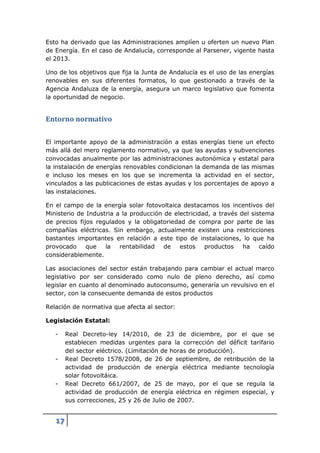 Esto ha derivado que las Administraciones amplíen u oferten un nuevo Plan
de Energía. En el caso de Andalucía, corresponde al Parsener, vigente hasta
el 2013.

Uno de los objetivos que fija la Junta de Andalucía es el uso de las energías
renovables en sus diferentes formatos, lo que gestionado a través de la
Agencia Andaluza de la energía, asegura un marco legislativo que fomenta
la oportunidad de negocio.


Entorno normativo

El importante apoyo de la administración a estas energías tiene un efecto
más allá del mero reglamento normativo, ya que las ayudas y subvenciones
convocadas anualmente por las administraciones autonómica y estatal para
la instalación de energías renovables condicionan la demanda de las mismas
e incluso los meses en los que se incrementa la actividad en el sector,
vinculados a las publicaciones de estas ayudas y los porcentajes de apoyo a
las instalaciones.

En el campo de la energía solar fotovoltaica destacamos los incentivos del
Ministerio de Industria a la producción de electricidad, a través del sistema
de precios fijos regulados y la obligatoriedad de compra por parte de las
compañías eléctricas. Sin embargo, actualmente existen una restricciones
bastantes importantes en relación a este tipo de instalaciones, lo que ha
provocado     que   la   rentabilidad   de   estos    productos    ha    caído
considerablemente.

Las asociaciones del sector están trabajando para cambiar el actual marco
legislativo por ser considerado como nulo de pleno derecho, así como
legislar en cuanto al denominado autoconsumo, generaría un revulsivo en el
sector, con la consecuente demanda de estos productos

Relación de normativa que afecta al sector:

Legislación Estatal:

   -    Real Decreto-ley 14/2010, de 23 de diciembre, por el que se
        establecen medidas urgentes para la corrección del déficit tarifario
        del sector eléctrico. (Limitación de horas de producción).
   -    Real Decreto 1578/2008, de 26 de septiembre, de retribución de la
        actividad de producción de energía eléctrica mediante tecnología
        solar fotovoltáica.
   -    Real Decreto 661/2007, de 25 de mayo, por el que se regula la
        actividad de producción de energía eléctrica en régimen especial, y
        sus correcciones, 25 y 26 de Julio de 2007.


   17
 