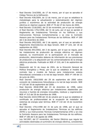 -    Real Decreto 314/2006, de 17 de marzo, por el que se aprueba el
     Código Técnico de la Edificación.
-    Real Decreto 436/2004, de 12 de marzo, por el que se establece la
     metodología para la actualización y sistematización del régimen
     jurídico y económico de la actividad de producción de energía
     eléctrica en régimen especial. BOE nº 75 del 27 de marzo de 2004.
-    Real Decreto 1218/2002, del 22 de noviembre, por el que se modifica
     el Real Decreto 1751/1998, del 31 de julio, por el que se aprobó el
     Reglamento de Instalaciones Térmicas en los Edificios y sus
     Instrucciones Técnicas Complementarias y se crea la Comisión
     Asesora para las Instalaciones Térmicas de los Edificios. BOE nº 289
     del 2 de diciembre de 2002.
-    Real Decreto 842/2002, del 2 de agosto, por el que se aprueba el
     Reglamento Electrotécnico de Baja tensión. BOE nº 224, del 18 de
     septiembre de 2002.
-    Real Decreto 841/2002, del 2 de agosto, por el que se regula, para
     las instalaciones de producción de energía eléctrica en régimen
     especial, su incentivación en la participación en el mercado de
     producción, determinados deberes de información de sus previsiones
     de producción y la adquisición por los comercializadores de la energía
     eléctrica producida. Publicado en BOE nº 210, del 2 de septiembre de
     2002.
-    Resolución del 31 de mayo de 2001, de la Dirección General de
     Política Energética y Minas, por la que se establece el modelo de
     contrato tipo y modelo de factura para instalaciones solares
     fotovoltaicas conectadas a la red de baja tensión. BOE nº 148 del 21
     de junio de 2001.
-    Real Decreto 1663/2000 del 29 de septiembre del 2000 sobre
     conexión de instalaciones fotovoltaicas a la red de baja tensión. BOE
     nº 235 del 30 de septiembre del 2000.
-    Real Decreto 2818/1998 del 23 de diciembre de 1998, sobre
     producción de energía eléctrica por instalaciones abastecidas por
     recursos o fuentes de energías renovables, residuos y cogeneración.
     BOE nº 312 del 30 de diciembre de 1998.
-    Real Decreto 2223/1998 del 16 de octubre por lo que se establece el
     certificado de profesionalidad de la ocupación de instalador de
     sistemas de energía solar térmica. BOE nº 132 del 10 de noviembre
     de 1998.
-    Real Decreto 1751/1998 del 31 de julio de 1998, por el que se
     aprueba el Reglamento de Instalaciones Térmicas en los edificios
     (RITE) y sus Instrucciones Técnicas Complementarias (ITE) y se crea
     la Comisión Asesora para las Instalaciones Térmicas de los edificios.
     BOE nº 186 del 5 de agosto de 1998.
-    Ley 54/1997, del 27 noviembre, del Sector Eléctrico que regula las
     actividades destinadas al suministro de energía eléctrica, consistentes

18
 