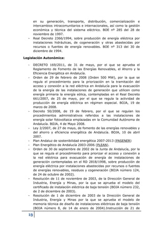 en su generación, transporte, distribución, comercialización e
       intercambios intracomunitarios e internacionales, así como la gestión
       económica y técnica del sistema eléctrico. BOE nº 285 del 28 de
       noviembre de 1997.
  -    Real Decreto 2366/1994, sobre producción de energía eléctrica por
       instalaciones hidráulicas, de cogeneración y otras abastecidas por
       recursos o fuentes de energía renovables. BOE nº 313 del 30 de
       diciembre de 1994.

Legislación Autonómica:

  -    DECRETO 169/2011, de 31 de mayo, por el que se aprueba el
       Reglamento de Fomento de las Energías Renovables, el Ahorro y la
       Eficiencia Energética en Andalucía.
  -    Orden de 29 de febrero de 2008 (Orden 500 MW), por la que se
       regula el procedimiento para la priorización en la tramitación del
       acceso y conexión a la red eléctrica en Andalucía para la evacuación
       de la energía de las instalaciones de generación que utilicen como
       energía primaria la energía eólica, contempladas en el Real Decreto
       661/2007, de 25 de mayo, por el que se regula la actividad de
       producción de energía eléctrica en régimen especial. BOJA, 19 de
       marzo de 2008.
  -    Decreto 50/2008, de 19 de febrero, por el que se regulan los
       procedimientos administrativos referidos a las instalaciones de
       energía solar fotovoltaica emplazadas en la Comunidad Autónoma de
       Andalucía. BOJA, 4 de Mayo 2008.
  -    Ley 2/2007, de 27 de mayo, de fomento de las energías renovables y
       del ahorro y eficiencia energética de Andalucía. BOJA, 10 de abril
       2007.
  -    Plan Andaluz de sostenibilidad energética 2007-2013 (PASENER)
  -    Plan Energético de Andalucía 2003-2006 (PLEAN).
  -    Orden de 30 de septiembre de 2002 de la Junta de Andalucía, por la
       que se regula el procedimiento para priorizar el acceso y conexión a
       la red eléctrica para evacuación de energía de instalaciones de
       generación contempladas en el RD 2818/1998, sobre producción de
       energía eléctrica por instalaciones abastecidas por recursos o fuentes
       de energías renovables, residuos y cogeneración (BOJA número 124,
       de 24 de octubre de 2002).
  -    Resolución de 11 de noviembre de 2003, de la Dirección General de
       Industria, Energía y Minas, por la que se aprueba el modelo del
       certiﬁcado de instalación eléctrica de baja tensión (BOJA número 232,
       de 2 de diciembre de 2003).
  -    Resolución de 1 de diciembre de 2003 de la Dirección General de
       Industria, Energía y Minas por la que se aprueba el modelo de
       memoria técnica de diseño de instalaciones eléctricas de baja tensión
       (BOJA número 8, de 14 de enero de 2004).Instrucción de 21 de

  19
 