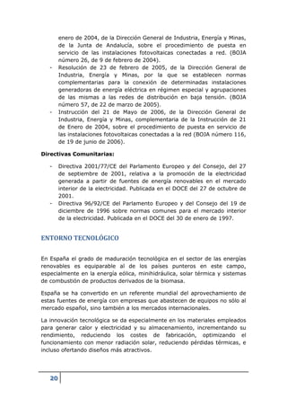 enero de 2004, de la Dirección General de Industria, Energía y Minas,
        de la Junta de Andalucía, sobre el procedimiento de puesta en
        servicio de las instalaciones fotovoltaicas conectadas a red. (BOJA
        número 26, de 9 de febrero de 2004).
   -    Resolución de 23 de febrero de 2005, de la Dirección General de
        Industria, Energía y Minas, por la que se establecen normas
        complementarias para la conexión de determinadas instalaciones
        generadoras de energía eléctrica en régimen especial y agrupaciones
        de las mismas a las redes de distribución en baja tensión. (BOJA
        número 57, de 22 de marzo de 2005).
   -    Instrucción del 21 de Mayo de 2006, de la Dirección General de
        Industria, Energía y Minas, complementaria de la Instrucción de 21
        de Enero de 2004, sobre el procedimiento de puesta en servicio de
        las instalaciones fotovoltaicas conectadas a la red (BOJA número 116,
        de 19 de junio de 2006).

Directivas Comunitarias:

   -    Directiva 2001/77/CE del Parlamento Europeo y del Consejo, del 27
        de septiembre de 2001, relativa a la promoción de la electricidad
        generada a partir de fuentes de energía renovables en el mercado
        interior de la electricidad. Publicada en el DOCE del 27 de octubre de
        2001.
   -    Directiva 96/92/CE del Parlamento Europeo y del Consejo del 19 de
        diciembre de 1996 sobre normas comunes para el mercado interior
        de la electricidad. Publicada en el DOCE del 30 de enero de 1997.


ENTORNO TECNOLÓGICO

En España el grado de maduración tecnológica en el sector de las energías
renovables es equiparable al de los países punteros en este campo,
especialmente en la energía eólica, minihidráulica, solar térmica y sistemas
de combustión de productos derivados de la biomasa.

España se ha convertido en un referente mundial del aprovechamiento de
estas fuentes de energía con empresas que abastecen de equipos no sólo al
mercado español, sino también a los mercados internacionales.

La innovación tecnológica se da especialmente en los materiales empleados
para generar calor y electricidad y su almacenamiento, incrementando su
rendimiento, reduciendo los costes de fabricación, optimizando el
funcionamiento con menor radiación solar, reduciendo pérdidas térmicas, e
incluso ofertando diseños más atractivos.




   20
 