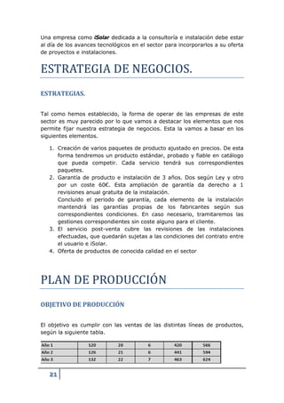 Una empresa como iSolar dedicada a la consultoría e instalación debe estar




ESTRATEGIA DE NEGOCIOS.
al día de los avances tecnológicos en el sector para incorporarlos a su oferta
de proyectos e instalaciones.




ESTRATEGIAS.

Tal como hemos establecido, la forma de operar de las empresas de este
sector es muy parecido por lo que vamos a destacar los elementos que nos
permite fijar nuestra estrategia de negocios. Esta la vamos a basar en los
siguientes elementos.

   1. Creación de varios paquetes de producto ajustado en precios. De esta
      forma tendremos un producto estándar, probado y fiable en catálogo
      que pueda competir. Cada servicio tendrá sus correspondientes
      paquetes.
   2. Garantía de producto e instalación de 3 años. Dos según Ley y otro
      por un coste 60€. Esta ampliación de garantía da derecho a 1
      revisiones anual gratuita de la instalación.
      Concluido el periodo de garantía, cada elemento de la instalación
      mantendrá las garantías propias de los fabricantes según sus
      correspondientes condiciones. En caso necesario, tramitaremos las
      gestiones correspondientes sin coste alguno para el cliente.
   3. El servicio post-venta cubre las revisiones de las instalaciones
      efectuadas, que quedarán sujetas a las condiciones del contrato entre
      el usuario e iSolar.




PLAN DE PRODUCCIOÓN
   4. Oferta de productos de conocida calidad en el sector




OBJETIVO DE PRODUCCIÓN

El objetivo es cumplir con las ventas de las distintas líneas de productos,
según la siguiente tabla.




   21
 