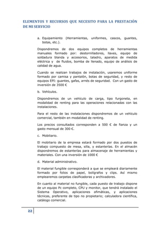 ELEMENTOS Y RECURSOS QUE NECESITO PARA LA PRESTACIÓN
DE MI SERVICIO

       a. Equipamiento    (Herramientas,   uniformes,   cascos,   guantes,
          botas, etc.).

       Dispondremos de dos equipos completos de herramientas
       manuales formado por: destornilladores, llaves, equipo de
       soldadura blanda y accesorios, taladro, aparatos de medida
       eléctrica y de fluidos, bomba de llenado, equipo de análisis de
       calidad de agua.

       Cuando se realizan trabajos de instalación, usaremos uniforme
       formado por camisa y pantalón, botas de seguridad, y resto de
       equipos EPI: guantes, gafas, arnés de seguridad. Con un gasto de
       inversión de 3500 €

       b. Vehículos.

       Dispondremos de un vehículo de carga, tipo furgoneta, en
       modalidad de renting para las operaciones relacionadas con las
       instalaciones.

       Para el resto de las instalaciones dispondremos de un vehículo
       comercial, también en modalidad de renting.

       Los precios consultados corresponden a 500 € de fianza y un
       gasto mensual de 300 €.

       c. Mobiliario.

       El mobiliario de la empresa estará formado por dos puestos de
       trabajo compuesto de mesa, silla, y estanterías. En el almacén
       dispondremos de estanterías para almacenaje de herramientas y
       materiales. Con una inversión de 1000 €

       d. Material administrativo.

       El material fungible corresponderá a que se empleará diariamente
       formado por folios de papel, bolígrafos y clips. Así mismo
       emplearemos carpetas clasificadoras y archivadores.

       En cuanto al material no fungible, cada puesto de trabajo dispone
       de un equipo Pc completo, CPU y monitor, que tendrá instalado el
       Sistema Operativo, aplicaciones ofimáticas, y aplicaciones
       técnicas, preferente de tipo no propietario; calculadora científica,
       catálogo comercial.


  22
 