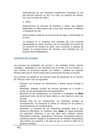 Dispondremos de una impresora multifunción conectada en red
           que permita imprimir en A3 y en color, en régimen de renting.
           Con una inversión de 1200 €

           e. Otros.

           Dispondremos de servicios de telefonía y datos, que estarán
           disponibles en cada puesto, por lo que será necesario un teléfono
           e instalación de red.

           Será necesario disponer de los servicios de agua y electricidad en
           el local.

           La limpieza en la empresa será prestada por una empresa
           especializada en estos servicios, que se contratará en función de
           los servicios de limpieza de baño, zona comercial, y puestos de
           trabajo. El mantenimiento del almacén será realizado por los
           propios socios-trabajadores.


CONTROL DE CALIDAD

Los procesos de prestación del servicio y las calidades finales estarán
recogidos y detallados en los contratos que se firman con los clientes, en
este sentido, se procurará explicar con detalle y claridad los aspectos
técnicos para que el cliente tenga pleno conocimiento de todo el proceso.

Los controles de calidad en las distintas fases de prestación de un servicio
de “llave en mano” son los siguientes:

   -    Proyecto: Se revisarán los documentos y planos previa entrega al
        cliente.
   -    Materiales: Deberán cumplir las normas aplicadas en el sector y
        contar con las homologaciones correspondientes
   -    Ejecución de las instalaciones: Un promotor o trabajador de iSolar
        supervisará cada una de las fases dando su visto bueno la cada una
        de ellas
   -    Entrega final de las instalaciones: Se realizarán pruebas de
        funcionamiento. Se entregará al cliente un manual con los planos y
        recomendaciones de mantenimiento
   -    Garantías: La garantía de los materiales utilizados será la que
        marque el fabricante, en cualquier caso, iSolar no usará elementos
        con garantías inferiores a los dos años para módulos solares
        fotovoltaicos, baterías, reguladores, inversores, conductores solares y
        colectores solares. Respeto a la potencia de los módulos fotovoltaicos
        esta tendrá una garantía a 20 años de por lo menos el 80% de la
        potencia ofertada.

   23
 
