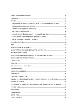 FORMA JURIDICA DE LA EMPRESA. ............................................................................................... 4
PRODUCTO. ................................................................................................................................... 5
SERVICIO. ....................................................................................................................................... 7
   DESCRIPCIÓN DE SERVICIOS: OBJETIVOS, ESPECIFICACIONES Y CARACTERÍSTICAS. ................ 7
   LOCALIZACIÓN Y APARIENCIA EXTERNA. .................................................................................. 8
   APTITUD Y ACTITUD DE LOS EMPLEADOS. ................................................................................ 8
   CALIDAD Y TIEMPO REQUERIDO. .............................................................................................. 8
   AMBIENTE, TAMAÑO, DECORACIÓN Y DISTRIBUCIÓN DEL LOCAL. .......................................... 9
   INNOVACIONES RESPECTO A OTROS SERVICIOS SIMILARES................................................... 10
   OPORTUNIDADES DE NEGOCIO Y MERCADO. ......................................................................... 10
LOCALIZACIÓN FÍSICA. ................................................................................................................. 11
TIPO. ............................................................................................................................................ 12
NÚMERO POTENCIAL DE CLIENTES. ............................................................................................ 13
CARACTERÍSTICAS: DEFINICIÓN DE NUESTROS CLIENTES-TIPO. ................................................. 13
A QUIÉN COMPRAN AHORA. ....................................................................................................... 14
REACCIÓN ESTIMADA ANTE UNA NUEVA INCORPORACIÓN AL MERCADO. .............................. 15
COMPARACIÓN CON LA COMPETENCIA. .................................................................................... 15
CONCLUSIONES. .......................................................................................................................... 15
OBJETIVOS. .................................................................................................................................. 16
Entorno económico y sociocultural............................................................................................. 16
Entorno normativo ...................................................................................................................... 17
ENTORNO TECNOLÓGICO ........................................................................................................... 20
ESTRATEGIAS. .............................................................................................................................. 21
OBJETIVO DE PRODUCCIÓN ........................................................................................................ 21
ELEMENTOS Y RECURSOS QUE NECESITO PARA LA PRESTACIÓN DE MI SERVICIO .................... 22
CONTROL DE CALIDAD ................................................................................................................ 23
DISTRIBUCIÓN EN PLANTA DEL LOCAL INDICANDO LAS ZONAS Y PUESTOS DE TRABAJO. ........ 25
PROVEEDORES............................................................................................................................. 25
INVERSIONES. .............................................................................................................................. 26
FINANCIACIÓN............................................................................................................................. 27
COSTES FIJOS ............................................................................................................................... 28
COSTES VARIABLES ...................................................................................................................... 28
 