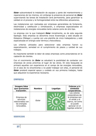 iSolar subcontratará la instalación de equipos y parte del mantenimiento y
reparaciones de los mismos, sin embargo la presencia de personal de iSolar
supervisando las tareas de instalación será permanente, para garantizar la
calidad en el proceso y la homogeneidad entre las diferentes actuaciones.

Las instalaciones son realizadas por empresas generalistas de fontanería,
electricidad y calefacción y climatización, o empresas especializadas en
instalaciones de energías renovables tanto solares como de otro tipo.

La empresa con la que trabajará iSolar inicialmente, es de esta segunda
tipología. Esta empresa se denomina Inove Ecoenergía y está situada en
Estepona (Málaga) y cuenta con una plantilla de cinco trabajadores y está
especializada en energía solar térmica y fotovoltaica.

Los criterios utilizados para seleccionar esta empresa fueron su
especialización, seriedad en el cumplimiento de plazos y calidad de sus
trabajos.

Es importante también la labor de estas empresas como prescriptoras en la
captación de clientes.

Con el crecimiento de iSolar se estudiará la posibilidad de contactar con
empresas de zonas próximas al lugar de las obras. En esta búsqueda se
primará aquellas con experiencia en el campo de las energías renovables,
en el caso de no encontrarlas o no poder trabajar con ellas, el personal de
iSolar prestará especial apoyo y cuidado en sus primeros trabajos, hasta
que adquieran la experiencia necesaria.


EMPRESA


Imagen/idea                                                  Colores y/o
que queremos          Nombre             Logotipo              símbolos
 transmitir.                                                corporativos.
                                                              Los colores
                                                           corporativos de
   Empresa de                                              la empresa son
     servicios                                               el verde y el
                       iSolar
relacionados con                                          blanco, tal como
   las energías                                                se puede
   renovables.                                              apreciar en el
                                                          logotipo anterior



SERVICIOS



   37
 