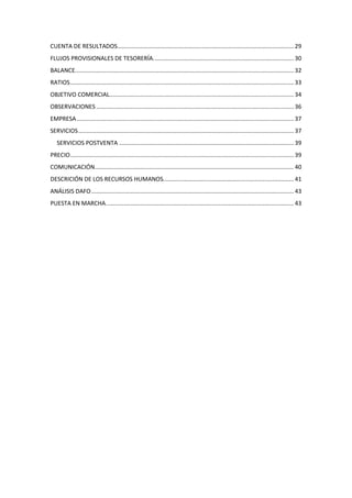 CUENTA DE RESULTADOS ............................................................................................................ 29
FLUJOS PROVISIONALES DE TESORERÍA. ..................................................................................... 30
BALANCE...................................................................................................................................... 32
RATIOS ......................................................................................................................................... 33
OBJETIVO COMERCIAL................................................................................................................. 34
OBSERVACIONES ......................................................................................................................... 36
EMPRESA ..................................................................................................................................... 37
SERVICIOS .................................................................................................................................... 37
   SERVICIOS POSTVENTA ........................................................................................................... 39
PRECIO ......................................................................................................................................... 39
COMUNICACIÓN.......................................................................................................................... 40
DESCRICIÓN DE LOS RECURSOS HUMANOS................................................................................ 41
ANÁLISIS DAFO ............................................................................................................................ 43
PUESTA EN MARCHA. .................................................................................................................. 43
 