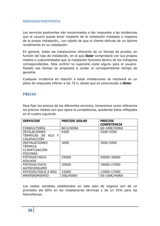 SERVICIOS POSTVENTA


Los servicios postventas irán encaminados a dar respuesta a las incidencias
que el usuario pueda tener respecto de la instalación instalada o respecto
de la propia instalación,, con objeto de que el cliente disfrute de un óptimo
rendimiento en su instalación-

En general, todas las instalaciones ofrecerán de un tiempo de prueba, en
función del tipo de instalación, en el que iSolar comprobará con sus propios
medios o subcontratados que la instalación funciona dentro de los márgenes
correspondientes. Este control no supondrá coste alguno para el usuario.
Pasado ese tiempo se empezará a contar el correspondiente tiempo de
garantía.

Cualquier incidencia en relación a estas instalaciones se resolverá en un
plazo de respuesta inferior a las 72 h, desde que es comunicado a iSolar.


PRECIO


Para fijar los precios de los diferentes servicios, tomaremos como referencia
los precios medios con que opera la competencia, quedando éstos reflejados
en el cuadro siguiente.

SERVICIOS                 PRECIOS iSOLAR            PRECIOS
                                                    COMPETENCIA
CONDULTORÍA               80 €/HORA                 60-180€/HORA
INTALACIONES              4500                      3500-5500
TÉRMICAS DE ACS Y
CALEFACCIÓN
INSTALACIONES             3000                      3000-5000
TÉRMICA
CLIMATIZACIÓN
PISCINAS
FOTOVOLTAICA              25000                     20000-30000
AISLADA
FOTOVOLTIACA              20000                     18000-27000
AUTOCONSUMO
FOTOVOLTAICA A RED        15000                     13000-17000
MANTENIMIENTO             50€/HORA                  50-100€/HORA


Los costes variables establecidos en este plan de negocio son de un
promedio del 60% en las instalaciones térmicas y de un 55% para las
fotovoltaicas.




   39
 