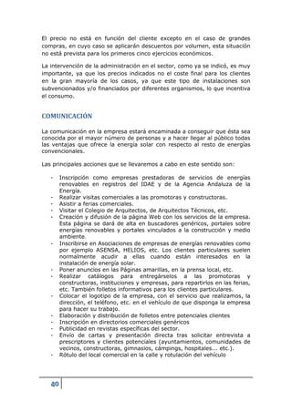 El precio no está en función del cliente excepto en el caso de grandes
compras, en cuyo caso se aplicarán descuentos por volumen, esta situación
no está prevista para los primeros cinco ejercicios económicos.

La intervención de la administración en el sector, como ya se indicó, es muy
importante, ya que los precios indicados no el coste final para los clientes
en la gran mayoría de los casos, ya que este tipo de instalaciones son
subvencionados y/o financiados por diferentes organismos, lo que incentiva
el consumo.


COMUNICACIÓN

La comunicación en la empresa estará encaminada a conseguir que ésta sea
conocida por el mayor número de personas y a hacer llegar al público todas
las ventajas que ofrece la energía solar con respecto al resto de energías
convencionales.

Las principales acciones que se llevaremos a cabo en este sentido son:

   -    Inscripción como empresas prestadoras de servicios de energías
        renovables en registros del IDAE y de la Agencia Andaluza de la
        Energía.
   -    Realizar visitas comerciales a las promotoras y constructoras.
   -    Asistir a ferias comerciales.
   -    Visitar el Colegio de Arquitectos, de Arquitectos Técnicos, etc.
   -    Creación y difusión de la página Web con los servicios de la empresa.
        Esta página se dará de alta en buscadores genéricos, portales sobre
        energías renovables y portales vinculados a la construcción y medio
        ambiente.
   -    Inscribirse en Asociaciones de empresas de energías renovables como
        por ejemplo ASENSA, HELIOS, etc. Los clientes particulares suelen
        normalmente acudir a ellas cuando están interesados en la
        instalación de energía solar.
   -    Poner anuncios en las Páginas amarillas, en la prensa local, etc.
   -    Realizar catálogos para entregárselos a las promotoras y
        constructoras, instituciones y empresas, para repartirlos en las ferias,
        etc. También folletos informativos para los clientes particulares.
   -    Colocar el logotipo de la empresa, con el servicio que realizamos, la
        dirección, el teléfono, etc. en el vehículo de que disponga la empresa
        para hacer su trabajo.
   -    Elaboración y distribución de folletos entre potenciales clientes
   -    Inscripción en directorios comerciales genéricos
   -    Publicidad en revistas específicas del sector.
   -    Envío de cartas y presentación directa tras solicitar entrevista a
        prescriptores y clientes potenciales (ayuntamientos, comunidades de
        vecinos, constructoras, gimnasios, cámpings, hospitales... etc.).
   -    Rótulo del local comercial en la calle y rotulación del vehículo




   40
 