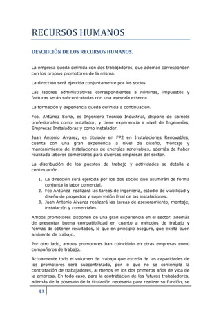 RECURSOS HUMANOS
DESCRICIÓN DE LOS RECURSOS HUMANOS.

La empresa queda definida con dos trabajadores, que además corresponden
con los propios promotores de la misma.

La dirección será ejercida conjuntamente por los socios.

Las labores administrativas correspondientes a nóminas, impuestos y
facturas serán subcontratadas con una asesoría externa.

La formación y experiencia queda definida a continuación.

Fco. Antúnez Soria, es Ingeniero Técnico Industrial, dispone de carnets
profesionales como instalador, y tiene experiencia a nivel de Ingenerías,
Empresas Instaladoras y como instalador.

Juan Antonio Álvarez, es titulado en FP2 en Instalaciones Renovables,
cuanta con una gran experiencia a nivel de diseño, montaje y
mantenimiento de instalaciones de energías renovables, además de haber
realizado labores comerciales para diversas empresas del sector.

La distribución de los puestos de trabajo y actividades se detalla a
continuación.

   1. La dirección será ejercida por los dos socios que asumirán de forma
      conjunta la labor comercial.
   2. Fco Antúnez realizará las tareas de ingeniería, estudio de viabilidad y
      diseño de proyectos y supervisión final de las instalaciones.
   3. Juan Antonio Alvarez realizará las tareas de asesoramiento, montaje,
      instalación y comerciales.

Ambos promotores disponen de una gran experiencia en el sector, además
de presentar buena compatibilidad en cuanto a métodos de trabajo y
formas de obtener resultados, lo que en principio asegura, que exista buen
ambiente de trabajo.

Por otro lado, ambos promotores han coincidido en otras empresas como
compañeros de trabajo.

Actualmente todo el volumen de trabajo que exceda de las capacidades de
los promotores será subcontratado, por lo que no se contempla la
contratación de trabajadores, al menos en los dos primeros años de vida de
la empresa. En todo caso, para la contratación de los futuros trabajadores,
además de la posesión de la titulación necesaria para realizar su función, se

   41
 