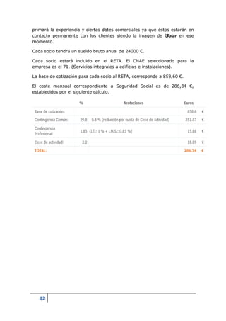 primará la experiencia y ciertas dotes comerciales ya que éstos estarán en
contacto permanente con los clientes siendo la imagen de iSolar en ese
momento.

Cada socio tendrá un sueldo bruto anual de 24000 €.

Cada socio estará incluido en el RETA. El CNAE seleccionado para la
empresa es el 71. (Servicios integrales a edificios e instalaciones).

La base de cotización para cada socio al RETA, corresponde a 858,60 €.

El coste mensual correspondiente a Seguridad Social es de 286,34 €,
establecidos por el siguiente cálculo.




   42
 