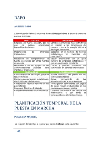 DAFO
ANÁLISIS DAFO

A continuación vamos a incluir la matriz correspondiente al análisis DAFO de
nuestra empresa.

            DEBILIDADES                              AMENAZAS
Empresa de nueva creación, por lo Cambios normativos más restrictivos
que      no    existen      referencias en relación a las condiciones de
favorables de clientes                  compra y venta de energía eléctrica
                                        de origen renovable
Dependencia         de       empresas Descenso en el número de nuevas
instaladoras                            instalaciones   en    viviendas    de
                                        construcción
Necesidad de complementar la Sector empresarial con un gran
fuente energética con otras fuentes número de empresas establecidas y
de energía                              con un crecimiento constante
Dependencia de los apoyos de las Costes y posibles problemas de
administraciones      públicas    para suministros en paneles fotovoltaicos
mantener el consumo
            FORTALEZAS                            OPORTUNIDADES
Conocimiento del sector por parte de Subida continua del precio de los
los promotores                          combustibles fósiles
Contacto con empresas instaladoras, Apoyo          permanente       de    las
distribuidoras y fabricantes            administraciones a estas energías
Capacitación Técnica Personal de los Investigación permanente con objeto
promotores:                             de lograr mayor productividad en los
Ingeniero Técnico e Instalador          equipos con menores costes
Complementariedad entre los socios Continuo crecimiento del parque de




PLANIFICACIOÓN TEMPORAL DE LA
                                        instalaciones   y    por   tanto    el
                                        correspondiente al mantenimiento




PUESTA EN MARCHA
PUESTA EN MARCHA.

La relación de trámites a realizar por parte de ISolar es la siguiente:


   43
 