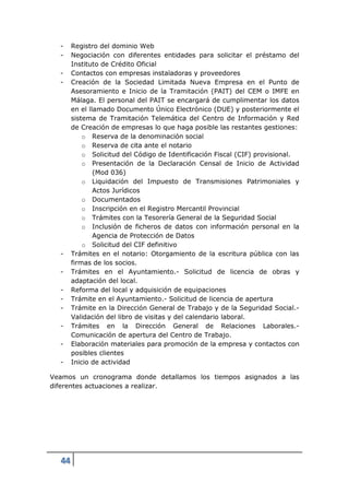 -    Registro del dominio Web
  -    Negociación con diferentes entidades para solicitar el préstamo del
       Instituto de Crédito Oficial
  -    Contactos con empresas instaladoras y proveedores
  -    Creación de la Sociedad Limitada Nueva Empresa en el Punto de
       Asesoramiento e Inicio de la Tramitación (PAIT) del CEM o IMFE en
       Málaga. El personal del PAIT se encargará de cumplimentar los datos
       en el llamado Documento Único Electrónico (DUE) y posteriormente el
       sistema de Tramitación Telemática del Centro de Información y Red
       de Creación de empresas lo que haga posible las restantes gestiones:
           o Reserva de la denominación social
           o Reserva de cita ante el notario
           o Solicitud del Código de Identificación Fiscal (CIF) provisional.
           o Presentación de la Declaración Censal de Inicio de Actividad
               (Mod 036)
           o Liquidación del Impuesto de Transmisiones Patrimoniales y
               Actos Jurídicos
           o Documentados
           o Inscripción en el Registro Mercantil Provincial
           o Trámites con la Tesorería General de la Seguridad Social
           o Inclusión de ficheros de datos con información personal en la
               Agencia de Protección de Datos
           o Solicitud del CIF definitivo
  -    Trámites en el notario: Otorgamiento de la escritura pública con las
       firmas de los socios.
  -    Trámites en el Ayuntamiento.- Solicitud de licencia de obras y
       adaptación del local.
  -    Reforma del local y adquisición de equipaciones
  -    Trámite en el Ayuntamiento.- Solicitud de licencia de apertura
  -    Trámite en la Dirección General de Trabajo y de la Seguridad Social.-
       Validación del libro de visitas y del calendario laboral.
  -    Trámites en la Dirección General de Relaciones Laborales.-
       Comunicación de apertura del Centro de Trabajo.
  -    Elaboración materiales para promoción de la empresa y contactos con
       posibles clientes
  -    Inicio de actividad

Veamos un cronograma donde detallamos los tiempos asignados a las
diferentes actuaciones a realizar.




  44
 