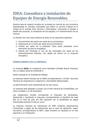 IDEA: Consultora e instalación de
Equipos de Energı́a Renovables.
Nuestra idea de negocio consiste en la puesta en marcha de una consultora
especializada en energías renovables que oferte un servicio integral en el
campo de la energía solar térmica y fotovoltaica, incluyendo el estudio y
diseño del proyecto, la instalación de los equipos y el mantenimiento de los
mismos.

La decisión de crear esta empresa se basa en los siguientes aspectos:

   1. Conocimiento del sector por parte de los promotores.
   2. Experiencia en el ramo por parte de los promotores.
   3. Interés por parte de la población hacia estos productos como
      elementos de ahorro energético.
   4. Interés por fomentar el uso de las renovables por parte de las
      Administraciones Públicas, con objeto de ahorro en el consumo
      energético.


FORMA JURIDICA DE LA EMPRESA.

La empresa iSolar se constituirá como Sociedad Limitada Nueva Empresa,
con un capital social de 24535,06 €.

Estará ubicada en la localidad de Málaga.

La empresa estará incluida con el CNAE correspondiente a 74.202- Servicios
Técnicos de Arquitectura e Ingeniería y Actividades Relacionadas.

La administración será compartida por los dos socios.

La empresa está obligada a cumplir con el Plan General de Contabilidad, con
cierre contable a 31 de Diciembre.

Las obligaciones fiscales corresponde al Impuesto de Sociedades,
declarando y liquidando el impuesto correspondiente al beneficio de cada
año en el mes de julio del año siguiente con la posibilidad de pagos
fraccionados durante el año en curso.

La empresa realizará las retenciones de IRPF mediante declaraciones
trimestrales y pagos de las retenciones que le sean de aplicación, según
normativa correspondiente al IRPF. Cada trimestre se liquidará en el mes
siguiente a su finalización.



    4
 