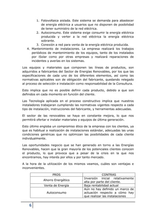 1. Fotovoltaica aislada. Este sistema se demanda para abastecer
             de energía eléctrica a usuarios que no disponen de posibilidad
             de tener suministro de la red eléctrica.
          2. Autoconsumo. Este sistema exige consumir la energía eléctrica
             producida y verter a la red eléctrica la energía eléctrica
             sobrante.
          3. Conexión a red para venta de la energía eléctrica producida.
   4. Mantenimiento de instalaciones. La empresa realizará los trabajos
      periódicos de mantenimiento de los equipos, tanto de los instalados
      por iSolar como por otras empresas y realizará reparaciones de
      incidentes y averías en los sistemas.

Los equipos y materiales que componen las líneas de productos, son
adquiridos a fabricantes del Sector de Energías Renovables, por los que las
especificaciones de cada uno de los diferentes elementos, así como las
normativas aplicables son de obligación del fabricante, quedando relegado
al proceso de selección e instalación como responsabilidad de la Consultura.

Esto implica que no es posible definir cada producto, debido a que son
definidos en cada momento en función del cliente.

Las Tecnología aplicada en el proceso constructivo implica que nuestros
instaladores trabajaran cumpliendo las normativas vigentes respecto a cada
tipo de instalación, instrucciones del fabricante, y herramientas adecuadas.

El sector de las renovables se haya en constante mejora, lo que nos
permitirá ofertar e instalar materiales y equipos de última generación.

Esto último engloba un compromiso ético de la empresa con los clientes, ya
que es habitual a realización de instalaciones estándar, adecuadas las unas
condiciones genéricas que no optimizan las posibilidades de cada cliente
individualmente.

Las oportunidades negocio que se han generado en torno a las Energías
Renovables, hacen que la gran mayoría de los potenciales clientes conocen
el producto, lo que provoca que a pesar de la crisis en la que nos
encontramos, hay interés por ellos y por tanto mercado.

A la hora de la utilización de los mismos veamos, cuáles son ventajas e
inconvenientes.

                    PROS                               CONTRAS
                                          Inversión inicial relativamente
              Ahorro Energético
                                          alta por parte del cliente.
              Venta de Energía            Baja rentabilidad actual
                                          Aún no hay definido un marco de
                Autoconsumo               actuación respecto a cómo hay
                                          que realizar las instalaciones


    6
 