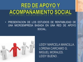 • PRESENTACION DE LOS ESTUDIOS DE RENTABILIDAD DE
  UNA MICROEMPRESA BASADA EN UNA RED DE APOYO
                      SOCIAL.




                       LEIDY MARCELA MANCILLA.
                       LORENA CARCAMO G.
                       MIGUEL MORALES.
                       LEIDY BUENO .
 