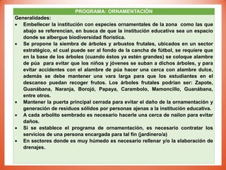 PROGRAMA: ORNAMENTACIÓN
Generalidades:
 Embellecer la institución con especies ornamentales de la zona como las que
abajo se referencian, en busca de que la institución educativa sea un espacio
donde se albergue biodiversidad florística.
 Se propone la siembra de árboles y arbustos frutales, ubicados en un sector
estratégico, el cual puede ser al fondo de la cancha de fútbol, se requiere que
en la base de los árboles (cuando éstos ya estén grandes) se coloque alambre
de púa para evitar que los niños y jóvenes se suban a dichos árboles, y para
evitar accidentes con el alambre de púa hacer una cerca con alambre dulce,
además se debe mantener una vara larga para que los estudiantes en el
descanso puedan recoger frutos. Los árboles frutales podrían ser: Zapote,
Guanábana, Naranja, Borojó, Papaya, Carambolo, Mamoncillo, Guanábana,
entre otros.
 Mantener la puerta principal cerrada para evitar el daño de la ornamentación y
generación de residuos sólidos por personas ajenas a la institución educativa.
 A cada arbolito sembrado es necesario hacerle una cerca de nailon para evitar
daños.
 Si se establece el programa de ornamentación, es necesario contratar los
servicios de una persona encargada para tal fin (jardinero/a)
 En sectores donde es muy húmedo es necesario rellenar y/o la elaboración de
drenajes.
 