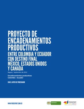 ∙1
                                                     www.proexport.com.co
PROYECTO DE
ENCADENAMIENTOS
PRODUCTIVOS
ENTRE COLOMBIA Y ECUADOR
CON DESTINO FINAL
MÉXICO, ESTADOS UNIDOS
Y CANADÁ
Bogotá, Septiembre de 2012

Encadenamientos productivos
Colombia - Ecuador

CON EL APOYO DE PROECUADOR




WWW.PROEXPORT.COM.CO
                              L ib erta   O rd e n
 