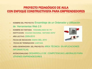 Proyecto Pedagógico de AulaCON ENFOQUE CONSTRUCTIVISTA PARA EMPRENDEDORESNOMBRE DEL PROYECTO: Ensamblaje de un Ordenador y Utilización de  Herramientas Web 2.0 NOMBRE DE FANTASIA:  “ENSAMBLANDO MI  PC”INSTITUCION:COLEGIO NACIONAL “ANTONIO ANTE”AÑO LECTIVO: 2009-2010FECHA DE INICIACION: ENERO DEL 2010 FECHA DE TERMINACION: ILIMITADAAREA GENERADORA  DEL PROYECTO:AREA TÉCNICA  EN APLICACIONES INFORMÁTICASINTENCIONALIDAD:DESARROLLO DE  COMPETENCIAS LABORALES PARA JÓVENES EMPRENDEDORES