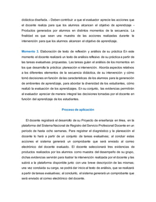 didáctica diseñada. - Deben contribuir a que el evaluador aprecie las acciones que
el docente realiza para que los alumnos alcancen el objetivo de aprendizaje -
Productos generados por alumnos en distintos momentos de la secuencia. La
finalidad es que sean una muestra de las acciones realizadas durante la
intervención para que los alumnos alcancen el objetivo de aprendizaje.
Momento 3. Elaboración de texto de reflexión y análisis de su práctica En este
momento el docente realizará un texto de análisis reflexivo de su práctica a partir de
las tareas evaluativas propuestas. Las tareas guían el análisis de los momentos en
los que desarrolla la práctica: planeación e intervención. Aborda aspectos relativos
a los diferentes elementos de la secuencia didáctica, de su intervención y cómo
tomó decisiones en función de las características de los alumnos para la generación
de ambientes de aprendizaje, para abordar la diversidad de los estudiantes, cómo
realizó la evaluación de los aprendizajes. En su conjunto, las evidencias permitirán
al evaluador apreciar de manera integral las decisiones tomadas por el docente en
función del aprendizaje de los estudiantes.
Proceso de aplicación
El docente registrará el desarrollo de su Proyecto de enseñanza en línea, en la
plataforma del Sistema Nacional de Registro del Servicio Profesional Docente en un
periodo de hasta ocho semanas. Para registrar el diagnóstico y la planeación el
docente lo hará a partir de un conjunto de tareas evaluativas; al concluir estas
acciones el sistema generará un comprobante que será enviado al correo
electrónico del docente evaluado. El docente seleccionará tres evidencias de
productos realizados por los alumnos como muestra del desempeño de su grupo,
dichas evidencias servirán para ilustrar la intervención realizada por el docente y las
subirá a la plataforma disponible junto con una breve descripción de las mismas;
una vez concluida su carga, se podrá dar inicio al texto de análisis, que se realizará
a partir de tareas evaluativas; al concluirlo, el sistema generará un comprobante que
será enviado al correo electrónico del docente.
 