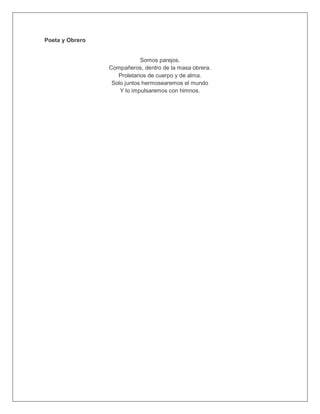 Poeta y Obrero
Somos parejos.
Compañeros, dentro de la masa obrera.
Proletarios de cuerpo y de alma.
Solo juntos hermosearemos el mundo
Y lo impulsaremos con himnos.
 