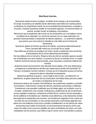 Manifiesto futurista
Queremos cantar el amor al peligro, el hábito de la energía y de la temeridad.
El coraje, la audacia y la rebeldía serán elementos esenciales de nuestra poesía.
La literatura ha magnificado hasta hoy la inmovilidad del pensamiento, el éxtasis y
el sueño, nosotros queremos exaltar el movimiento agresivo, el insomnio febril, la
carrera, el salto mortal, la bofetada y el puñetazo.
Afirmamos que el esplendor del mundo se ha enriquecido con una belleza nueva:
la belleza de la velocidad. Un coche de carreras con su capó adornado con
grandes tubos parecidos a serpientes de aliento explosivo... un automóvil rugiente
que parece que corre sobre la metralla es más bello que la Victoria de
Samotracia.
Queremos alabar al hombre que tiene el volante, cuya lanza ideal atraviesa la
Tierra, lanzada ella misma por el circuito de su órbita.
Hace falta que el poeta se prodigue con ardor, fausto y esplendor para aumentar
el entusiástico fervor de los elementos primordiales.
No hay belleza sino en la lucha. Ninguna obra de arte sin carácter agresivo puede
ser considerada una obra maestra. La poesía ha de ser concebida como un asalto
violento contra las fuerzas desconocidas, para reducirlas a postrarse delante del
hombre.
¡Estamos sobre el promontorio más elevado de los siglos! ¿Por qué deberíamos
protegernos si pretendemos derribar las misteriosas puertas del Imposible? El
Tiempo y el Espacio morirán mañana. Vivimos ya en lo absoluto porque ya hemos
creamos la eterna velocidad omnipresente.
Queremos glorificar la guerra - única higiene del mundo-, el militarismo, el
patriotismo, el gesto destructor de los anarquistas, las bellas ideas para las cuales
se muere y el desprecio de la mujer.
Queremos destruir los museos, las bibliotecas, las academias variadas y combatir
el moralismo, el feminismo y todas las demás cobardías oportunistas y utilitarias.
Cantaremos a las grandes multitudes que el trabajo agita, por el placer o por la
revuelta: cantaremos a las mareas multicolores y polifónicas de las revoluciones
en las capitales modernas; cantaremos al febril fervor nocturno de los arsenales y
de los astilleros incendiados por violentas lunas eléctricas; a las estaciones ávidas
devoradoras de serpientes que humean, en las fábricas colgadas en las nubes por
los hilos de sus humaredas; en los puentes parecidos a gimnastas gigantes que
salvan los ríos brillando al sol como cuchillos centelleantes; en los barcos de vapor
aventureros que huelen el horizonte, en las locomotoras de pecho ancho que
pisan los raíles como enormes caballos de acero embridados de tubos y al vuelo
resbaladizo de los aviones cuya hélice cruje al viento como una bandera y parece
 