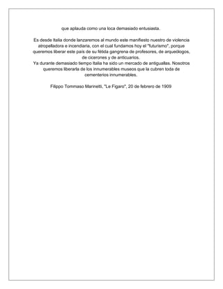 que aplauda como una loca demasiado entusiasta.
Es desde Italia donde lanzaremos al mundo este manifiesto nuestro de violencia
atropelladora e incendiaria, con el cual fundamos hoy el "futurismo", porque
queremos liberar este país de su fétida gangrena de profesores, de arqueólogos,
de cicerones y de anticuarios.
Ya durante demasiado tiempo Italia ha sido un mercado de antiguallas. Nosotros
queremos liberarla de los innumerables museos que la cubren toda de
cementerios innumerables.
Filippo Tommaso Marinetti, "Le Figaro", 20 de febrero de 1909
 