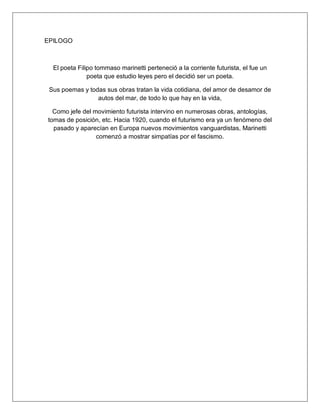 EPILOGO
El poeta Filipo tommaso marinetti perteneció a la corriente futurista, el fue un
poeta que estudio leyes pero el decidió ser un poeta.
Sus poemas y todas sus obras tratan la vida cotidiana, del amor de desamor de
autos del mar, de todo lo que hay en la vida,
Como jefe del movimiento futurista intervino en numerosas obras, antologías,
tomas de posición, etc. Hacia 1920, cuando el futurismo era ya un fenómeno del
pasado y aparecían en Europa nuevos movimientos vanguardistas, Marinetti
comenzó a mostrar simpatías por el fascismo.
 